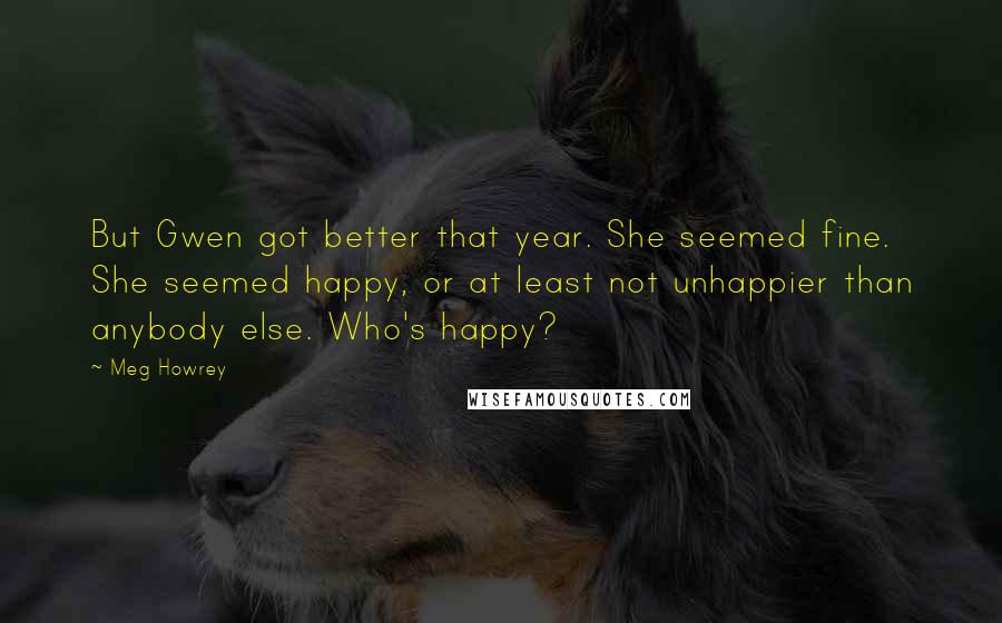 Meg Howrey Quotes: But Gwen got better that year. She seemed fine. She seemed happy, or at least not unhappier than anybody else. Who's happy?