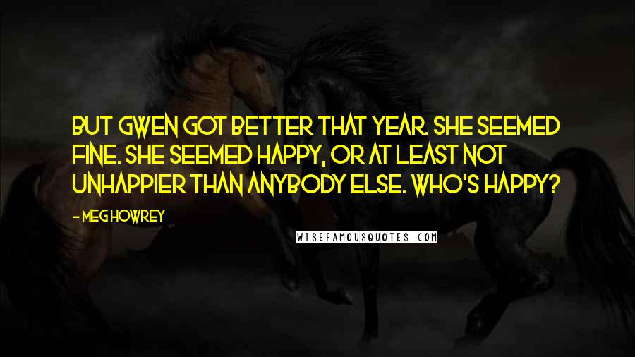 Meg Howrey Quotes: But Gwen got better that year. She seemed fine. She seemed happy, or at least not unhappier than anybody else. Who's happy?