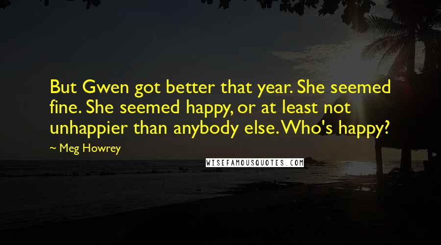 Meg Howrey Quotes: But Gwen got better that year. She seemed fine. She seemed happy, or at least not unhappier than anybody else. Who's happy?