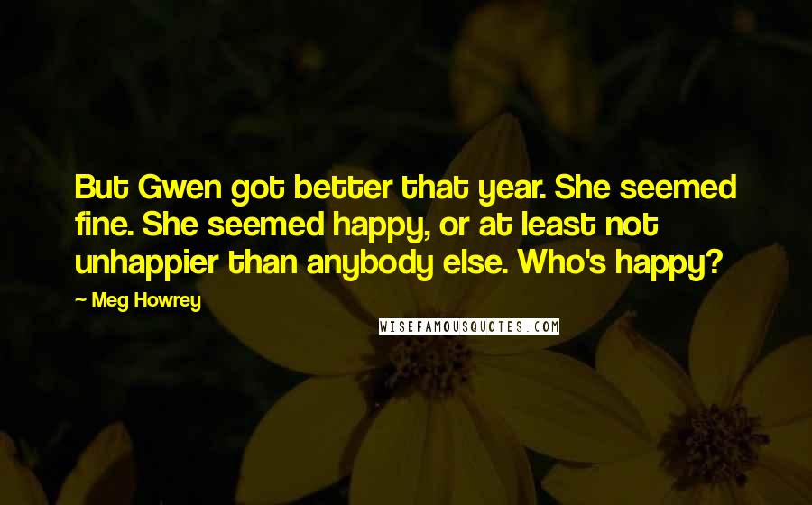 Meg Howrey Quotes: But Gwen got better that year. She seemed fine. She seemed happy, or at least not unhappier than anybody else. Who's happy?