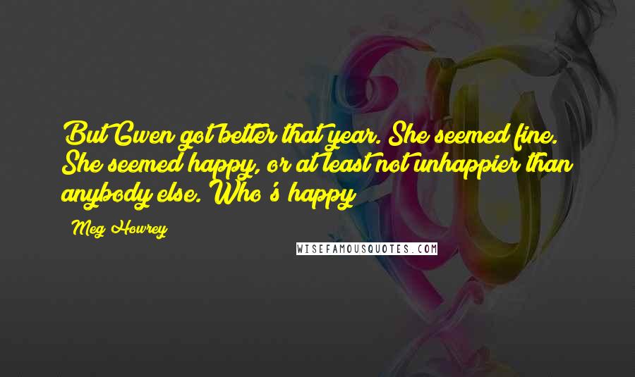 Meg Howrey Quotes: But Gwen got better that year. She seemed fine. She seemed happy, or at least not unhappier than anybody else. Who's happy?