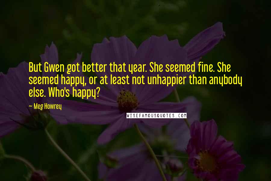 Meg Howrey Quotes: But Gwen got better that year. She seemed fine. She seemed happy, or at least not unhappier than anybody else. Who's happy?