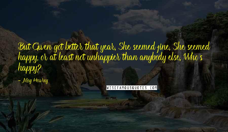 Meg Howrey Quotes: But Gwen got better that year. She seemed fine. She seemed happy, or at least not unhappier than anybody else. Who's happy?