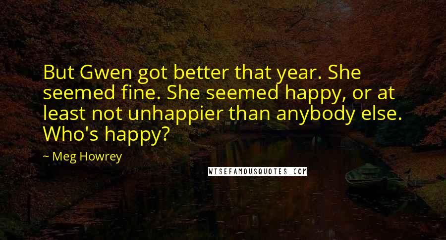 Meg Howrey Quotes: But Gwen got better that year. She seemed fine. She seemed happy, or at least not unhappier than anybody else. Who's happy?