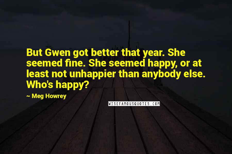 Meg Howrey Quotes: But Gwen got better that year. She seemed fine. She seemed happy, or at least not unhappier than anybody else. Who's happy?