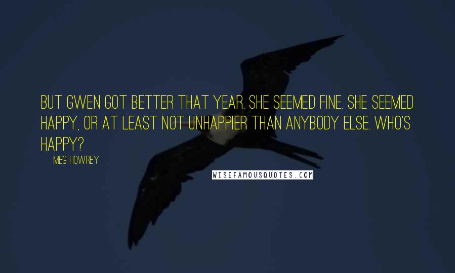 Meg Howrey Quotes: But Gwen got better that year. She seemed fine. She seemed happy, or at least not unhappier than anybody else. Who's happy?