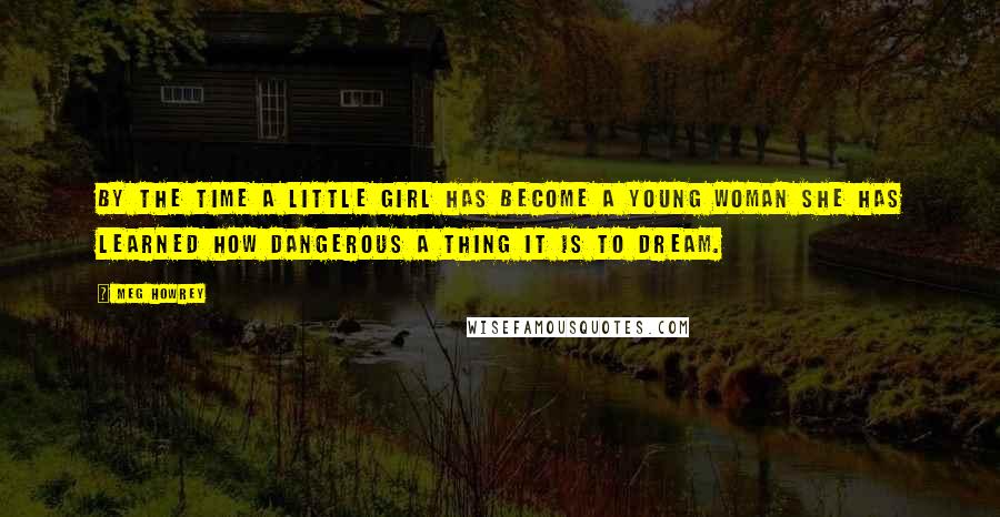 Meg Howrey Quotes: By the time a little girl has become a young woman she has learned how dangerous a thing it is to dream.
