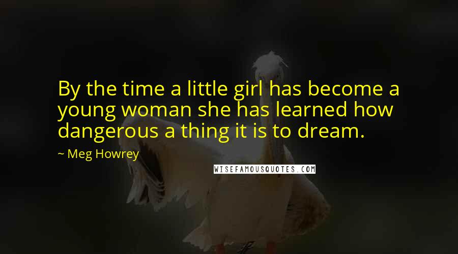 Meg Howrey Quotes: By the time a little girl has become a young woman she has learned how dangerous a thing it is to dream.