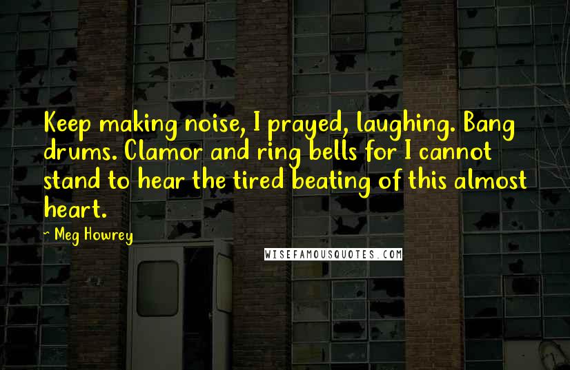 Meg Howrey Quotes: Keep making noise, I prayed, laughing. Bang drums. Clamor and ring bells for I cannot stand to hear the tired beating of this almost heart.