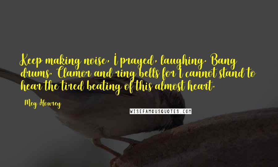 Meg Howrey Quotes: Keep making noise, I prayed, laughing. Bang drums. Clamor and ring bells for I cannot stand to hear the tired beating of this almost heart.