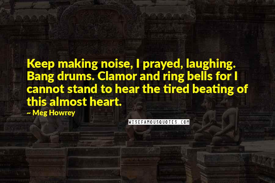 Meg Howrey Quotes: Keep making noise, I prayed, laughing. Bang drums. Clamor and ring bells for I cannot stand to hear the tired beating of this almost heart.