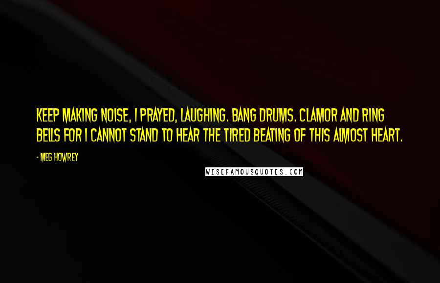 Meg Howrey Quotes: Keep making noise, I prayed, laughing. Bang drums. Clamor and ring bells for I cannot stand to hear the tired beating of this almost heart.