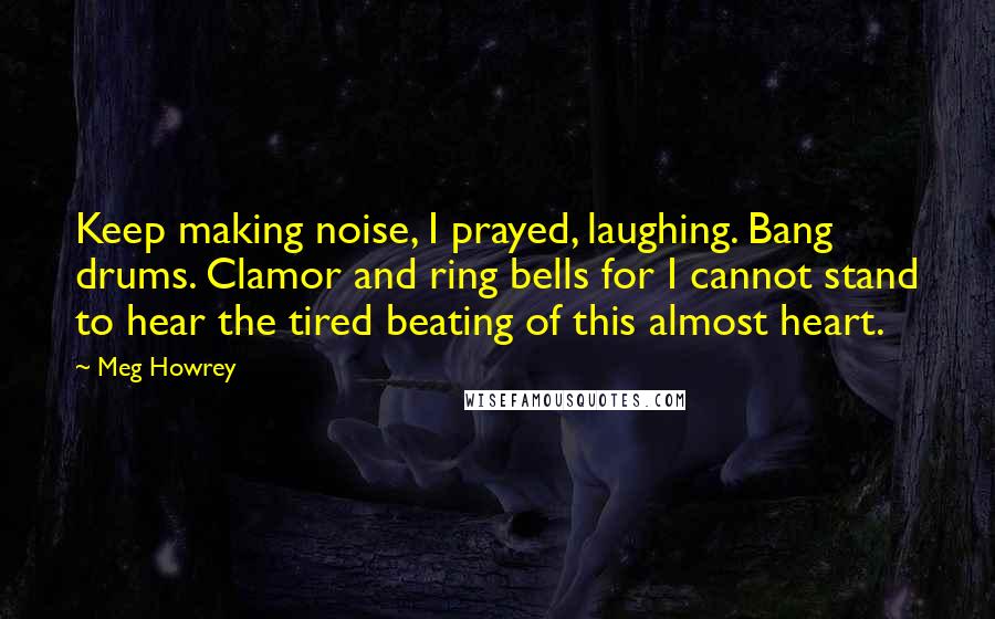 Meg Howrey Quotes: Keep making noise, I prayed, laughing. Bang drums. Clamor and ring bells for I cannot stand to hear the tired beating of this almost heart.