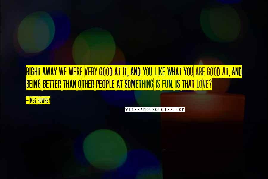 Meg Howrey Quotes: Right away we were very good at it, and you like what you are good at, and being better than other people at something is fun. Is that love?