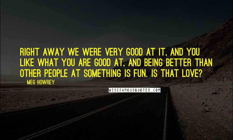 Meg Howrey Quotes: Right away we were very good at it, and you like what you are good at, and being better than other people at something is fun. Is that love?