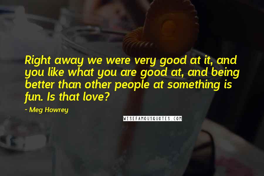 Meg Howrey Quotes: Right away we were very good at it, and you like what you are good at, and being better than other people at something is fun. Is that love?