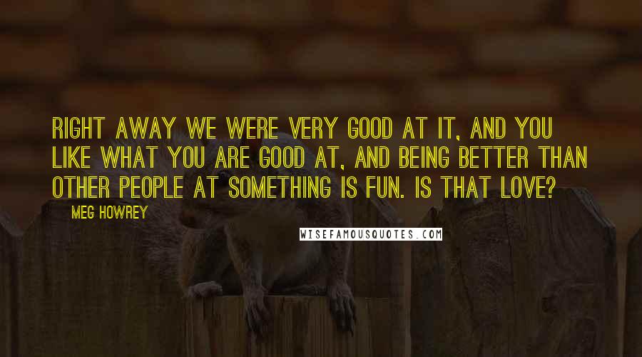 Meg Howrey Quotes: Right away we were very good at it, and you like what you are good at, and being better than other people at something is fun. Is that love?