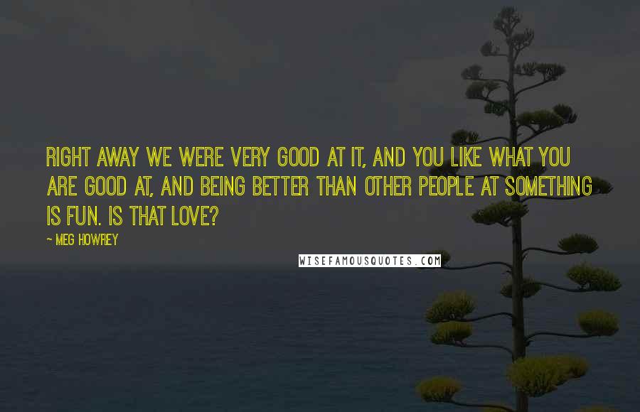 Meg Howrey Quotes: Right away we were very good at it, and you like what you are good at, and being better than other people at something is fun. Is that love?