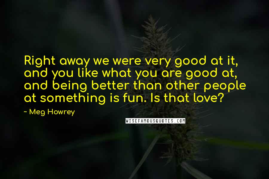 Meg Howrey Quotes: Right away we were very good at it, and you like what you are good at, and being better than other people at something is fun. Is that love?