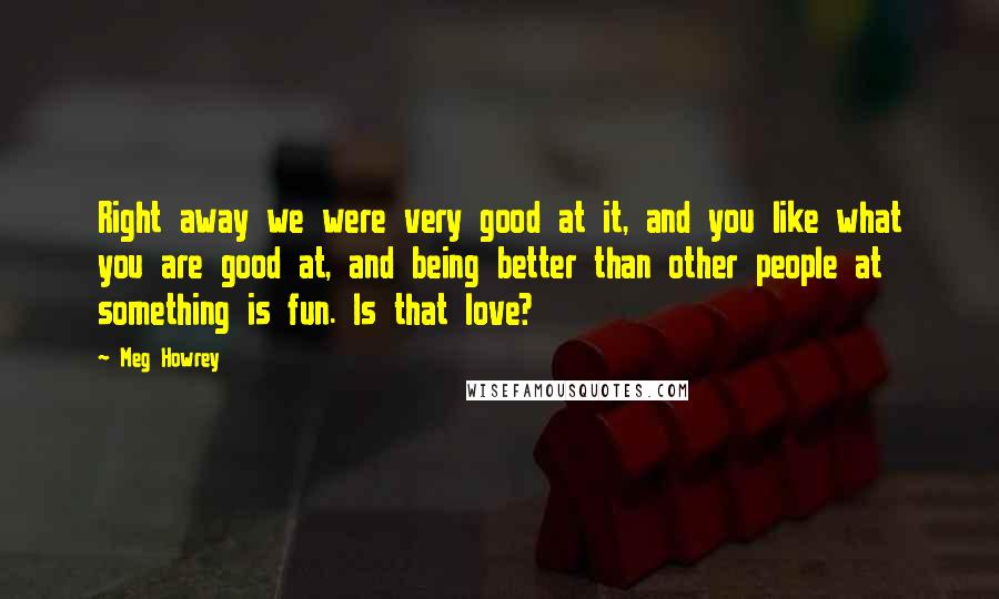 Meg Howrey Quotes: Right away we were very good at it, and you like what you are good at, and being better than other people at something is fun. Is that love?