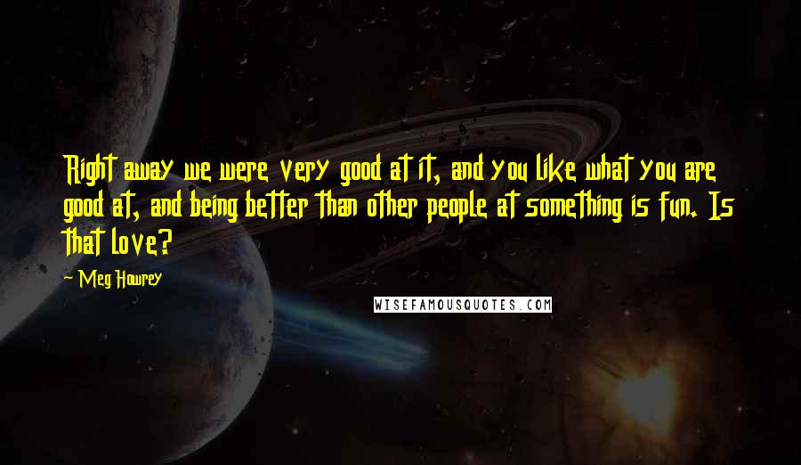 Meg Howrey Quotes: Right away we were very good at it, and you like what you are good at, and being better than other people at something is fun. Is that love?