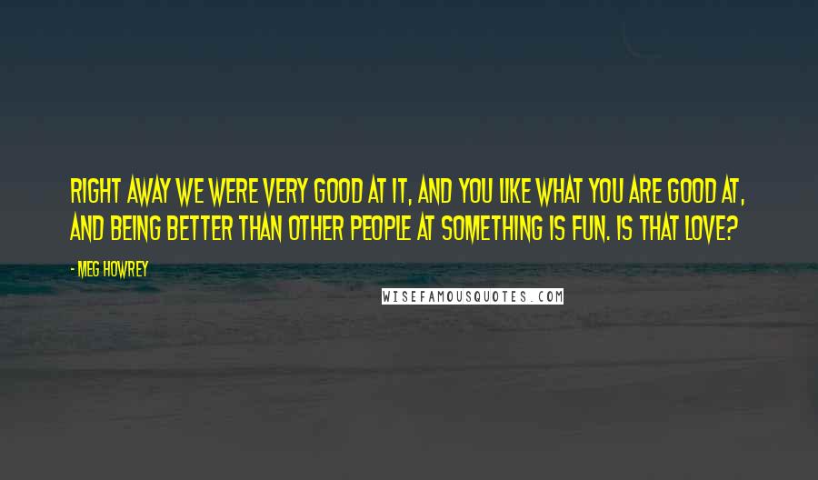 Meg Howrey Quotes: Right away we were very good at it, and you like what you are good at, and being better than other people at something is fun. Is that love?