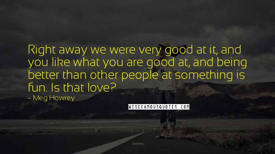 Meg Howrey Quotes: Right away we were very good at it, and you like what you are good at, and being better than other people at something is fun. Is that love?