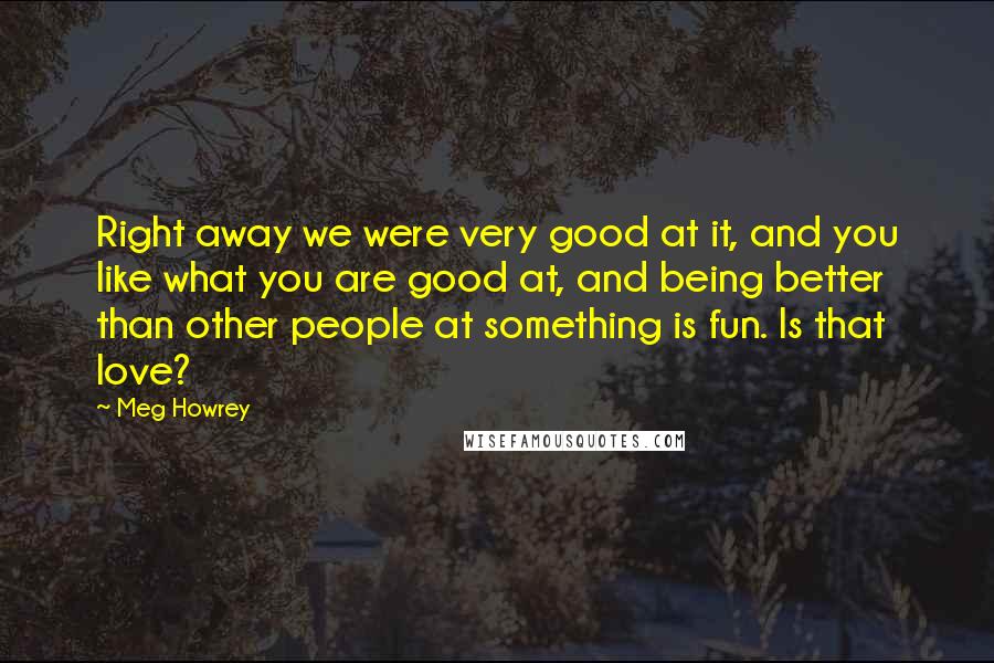 Meg Howrey Quotes: Right away we were very good at it, and you like what you are good at, and being better than other people at something is fun. Is that love?