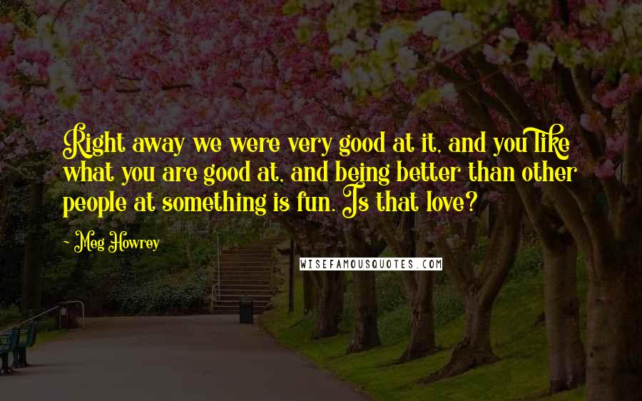 Meg Howrey Quotes: Right away we were very good at it, and you like what you are good at, and being better than other people at something is fun. Is that love?