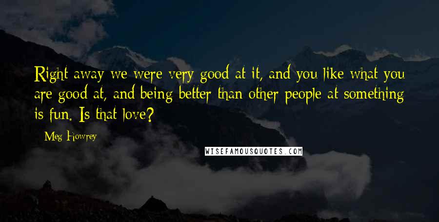 Meg Howrey Quotes: Right away we were very good at it, and you like what you are good at, and being better than other people at something is fun. Is that love?