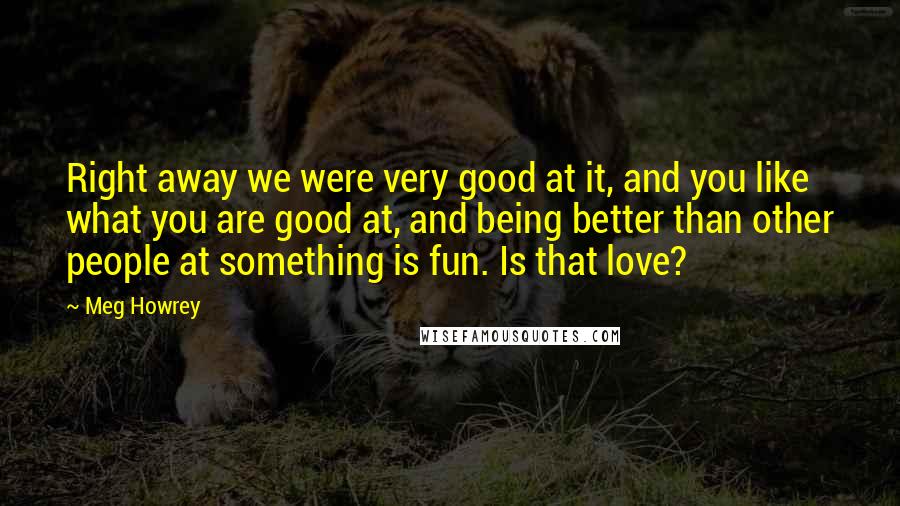 Meg Howrey Quotes: Right away we were very good at it, and you like what you are good at, and being better than other people at something is fun. Is that love?