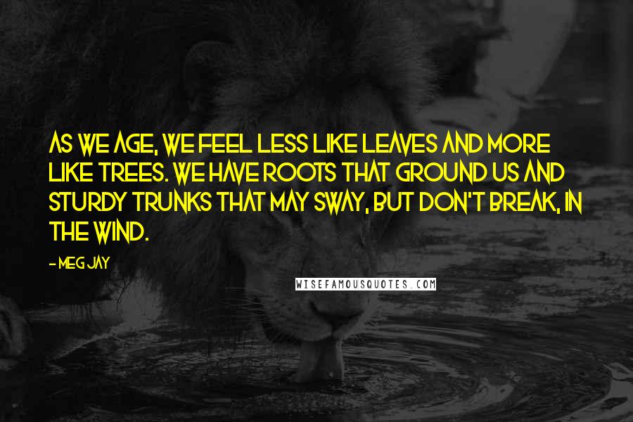 Meg Jay Quotes: As we age, we feel less like leaves and more like trees. We have roots that ground us and sturdy trunks that may sway, but don't break, in the wind.