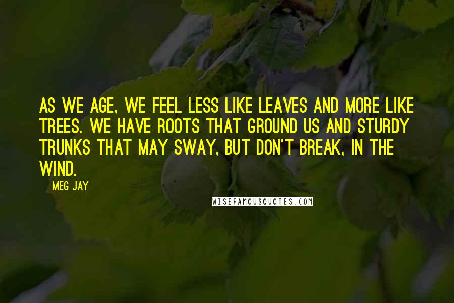 Meg Jay Quotes: As we age, we feel less like leaves and more like trees. We have roots that ground us and sturdy trunks that may sway, but don't break, in the wind.