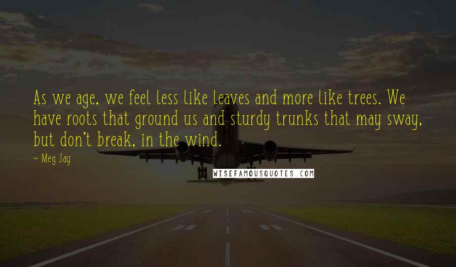 Meg Jay Quotes: As we age, we feel less like leaves and more like trees. We have roots that ground us and sturdy trunks that may sway, but don't break, in the wind.