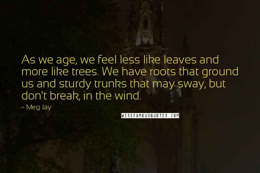 Meg Jay Quotes: As we age, we feel less like leaves and more like trees. We have roots that ground us and sturdy trunks that may sway, but don't break, in the wind.