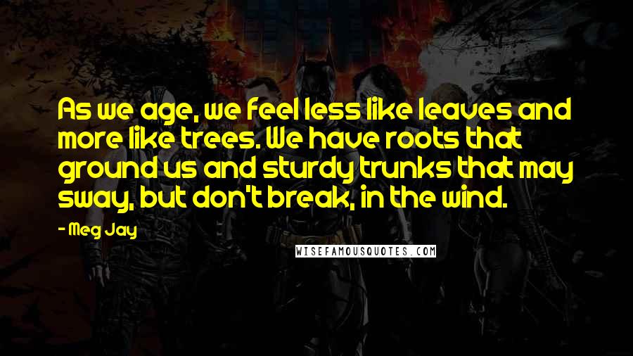 Meg Jay Quotes: As we age, we feel less like leaves and more like trees. We have roots that ground us and sturdy trunks that may sway, but don't break, in the wind.