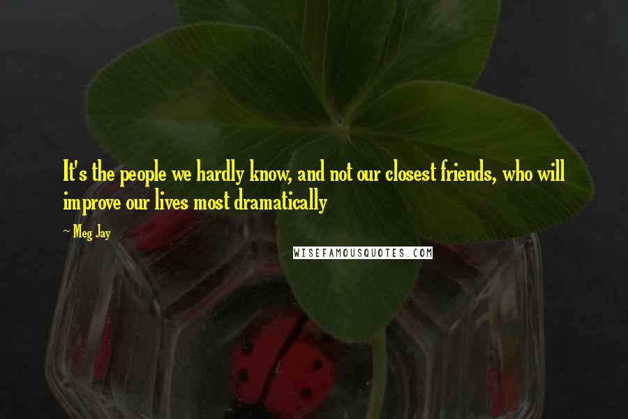 Meg Jay Quotes: It's the people we hardly know, and not our closest friends, who will improve our lives most dramatically