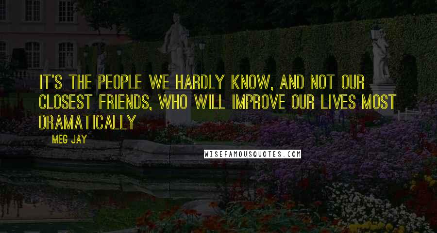 Meg Jay Quotes: It's the people we hardly know, and not our closest friends, who will improve our lives most dramatically