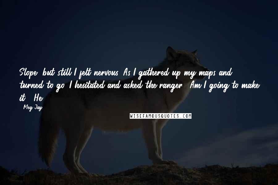 Meg Jay Quotes: Slope, but still I felt nervous. As I gathered up my maps and turned to go, I hesitated and asked the ranger, "Am I going to make it?" He