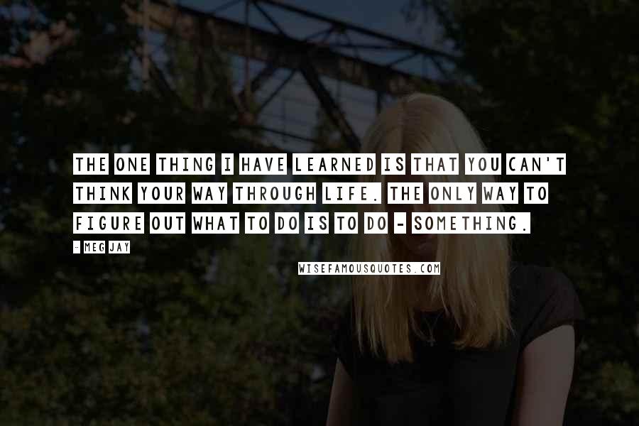 Meg Jay Quotes: The one thing I have learned is that you can't think your way through life. The only way to figure out what to do is to do - something.