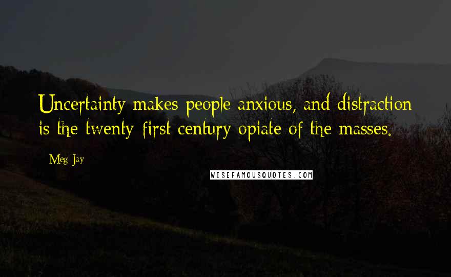 Meg Jay Quotes: Uncertainty makes people anxious, and distraction is the twenty-first century opiate of the masses.