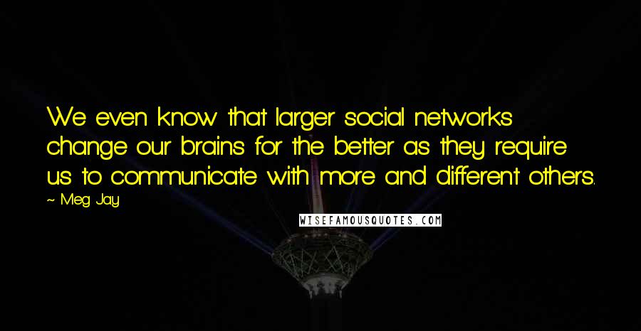 Meg Jay Quotes: We even know that larger social networks change our brains for the better as they require us to communicate with more and different others.