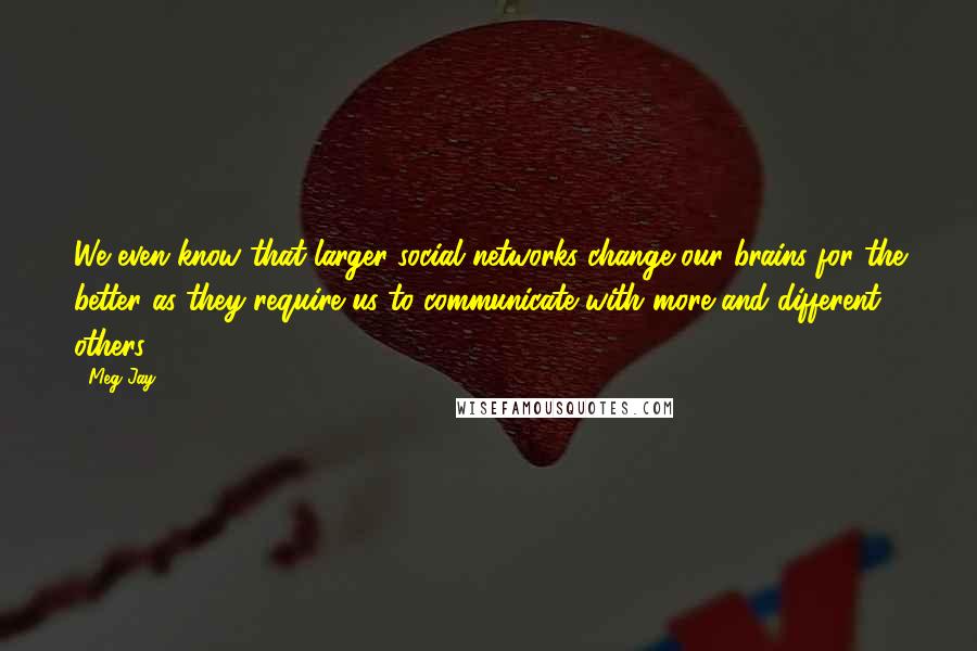 Meg Jay Quotes: We even know that larger social networks change our brains for the better as they require us to communicate with more and different others.