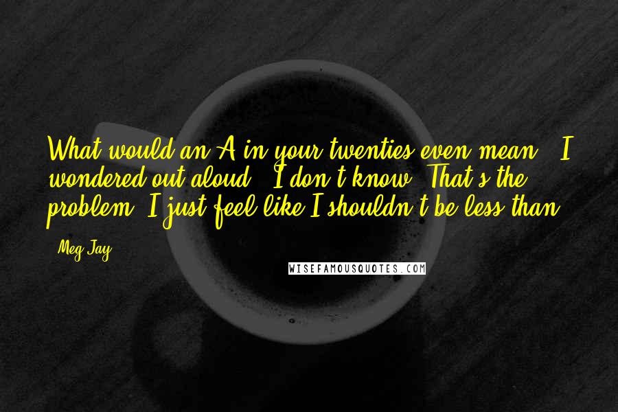 Meg Jay Quotes: What would an A in your twenties even mean?" I wondered out aloud. "I don't know. That's the problem. I just feel like I shouldn't be less-than.