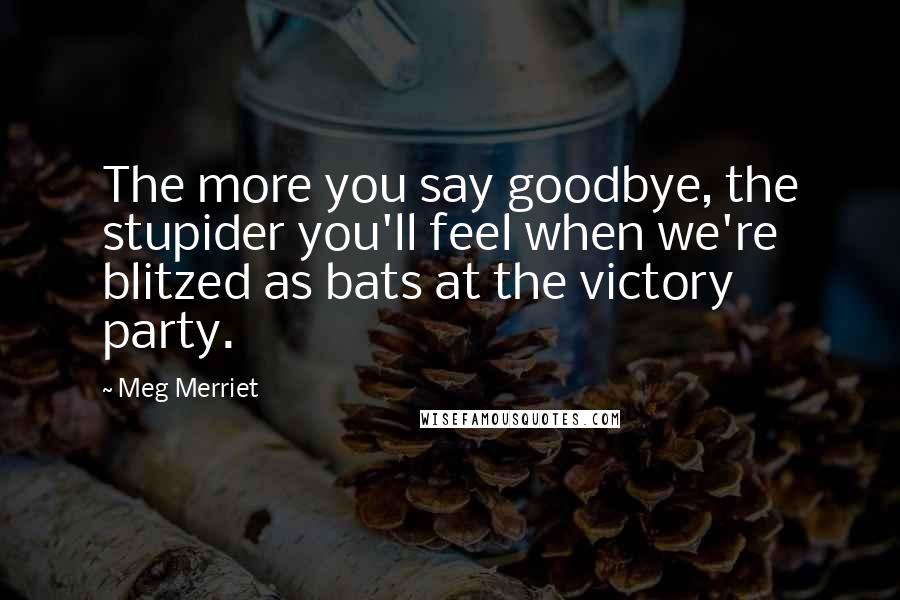 Meg Merriet Quotes: The more you say goodbye, the stupider you'll feel when we're blitzed as bats at the victory party.