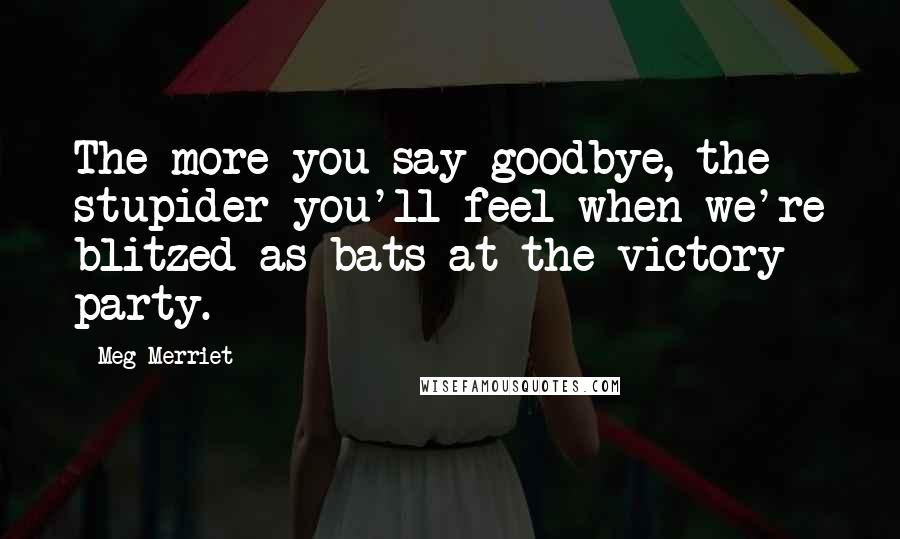 Meg Merriet Quotes: The more you say goodbye, the stupider you'll feel when we're blitzed as bats at the victory party.