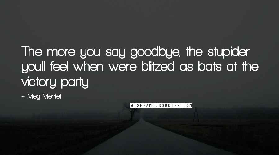 Meg Merriet Quotes: The more you say goodbye, the stupider you'll feel when we're blitzed as bats at the victory party.