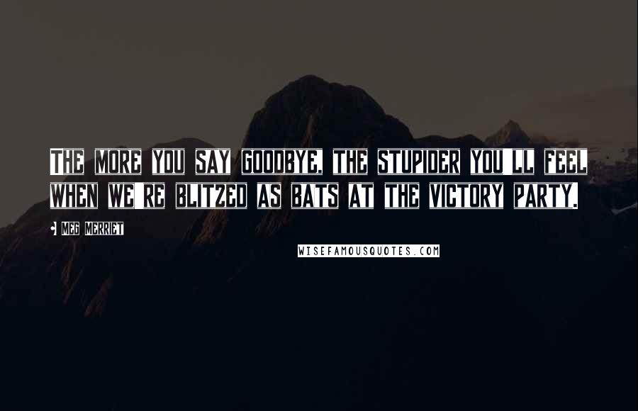 Meg Merriet Quotes: The more you say goodbye, the stupider you'll feel when we're blitzed as bats at the victory party.