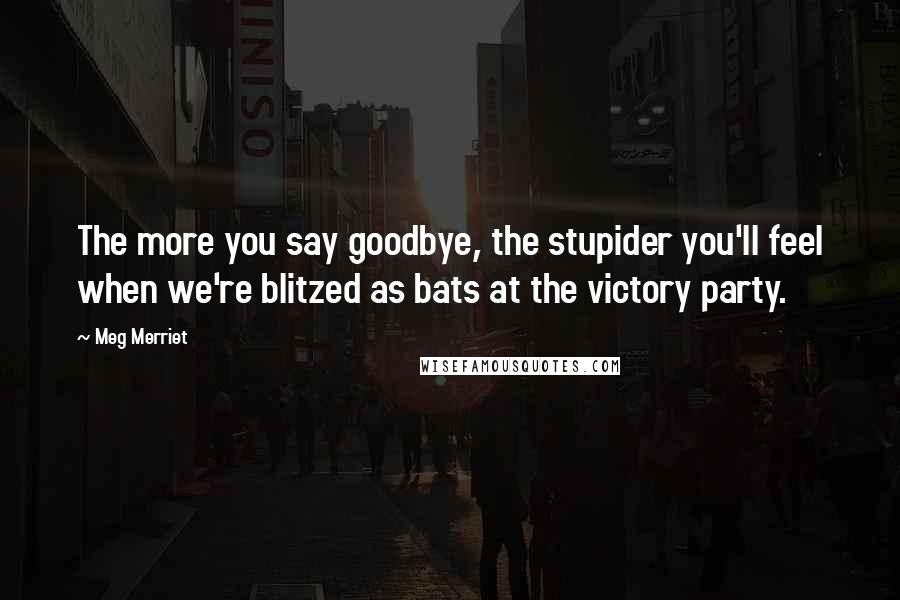 Meg Merriet Quotes: The more you say goodbye, the stupider you'll feel when we're blitzed as bats at the victory party.