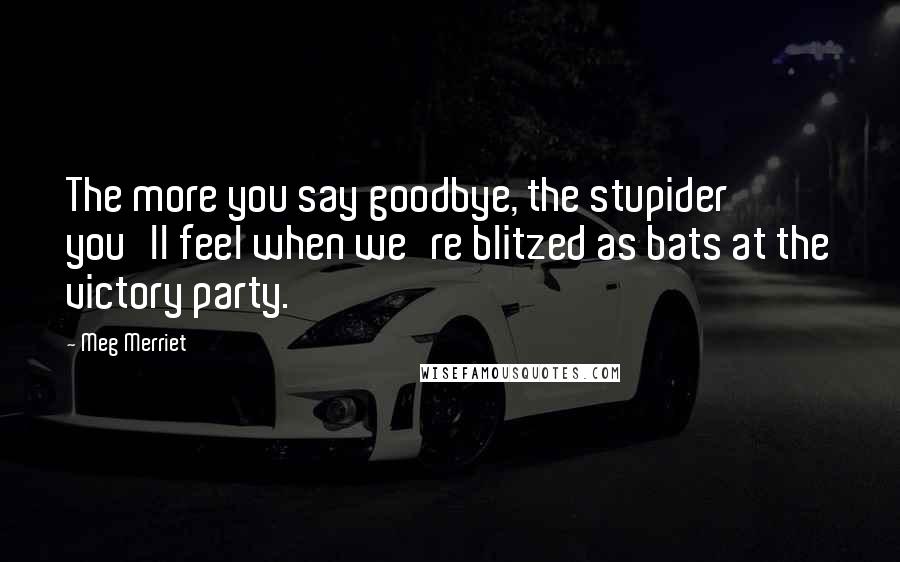 Meg Merriet Quotes: The more you say goodbye, the stupider you'll feel when we're blitzed as bats at the victory party.